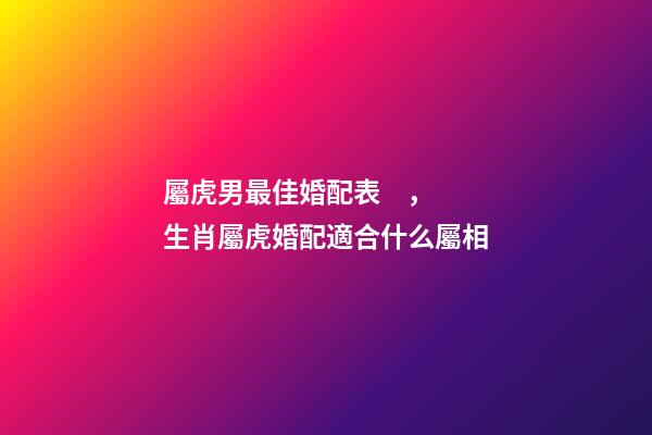 屬虎男最佳婚配表，生肖屬虎婚配適合什么屬相